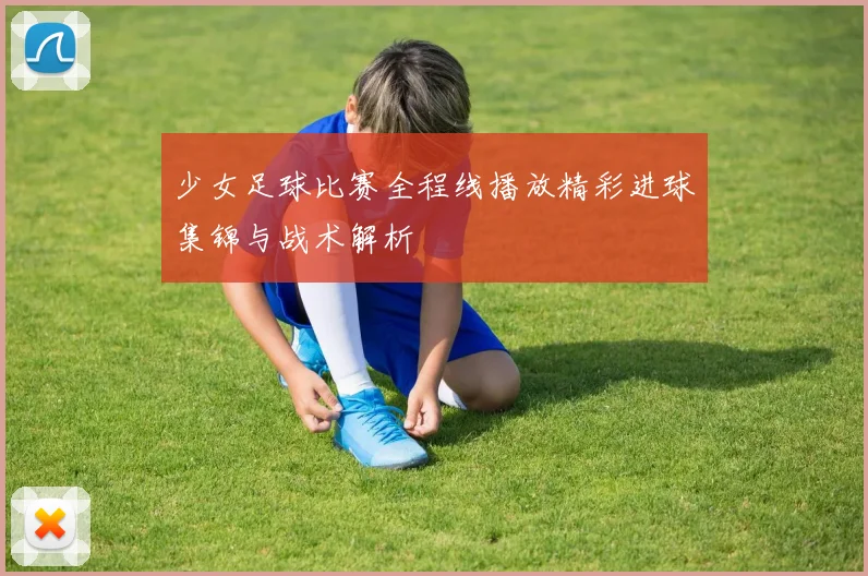 少女足球比赛全程线播放精彩进球集锦与战术解析