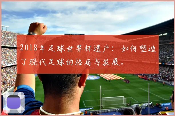 2018年足球世界杯遗产：如何塑造了现代足球的格局与发展。