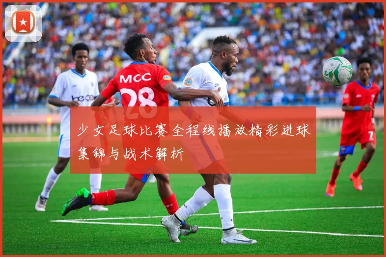 少女足球比赛全程线播放精彩进球集锦与战术解析